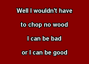 Well I wouldn't have
to chop no wood

I can be bad

or I can be good