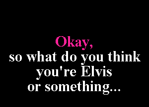 Okay,

so what do you think
you're Elvis
or something...