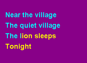 Near the village
The quiet village

The lion sleeps
Tonight