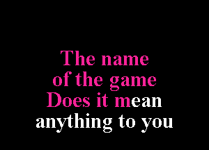 The name

of the game
Does it mean
anything to you
