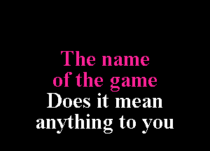 The name

of the game
Does it mean
anything to you