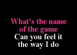 What's the name

of the game
C an you feel it
the way I do