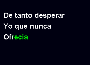 De tanto desperar
Yo que nunca

Ofrecia