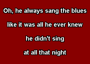 0h, he always sang the blues

like it was all he ever knew

he didn't sing

at all that night