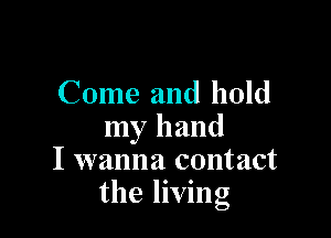 Come and hold

my hand
I wanna contact
the living
