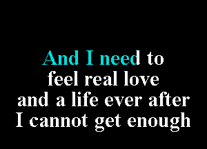 And I need to
feel real love
and a life ever after
I cannot get enough