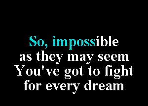 So, impossible

as they may seem
Y ouWe got to fight
for every dream