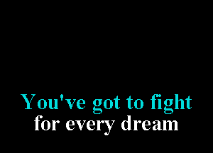 Y ouWe got to fight
for every dream