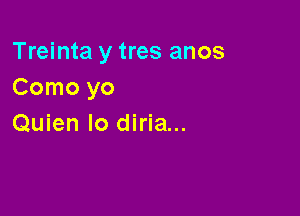 Treinta y tres anos
Como yo

Quien lo diria...