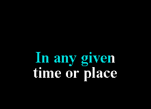 In any given
time or place