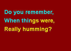 Do you remember,
When things were,

Really humming?