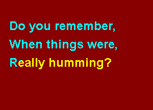 Do you remember,
When things were,

Really humming?