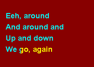 Eeh, around
And around and

Up and down
We go, again