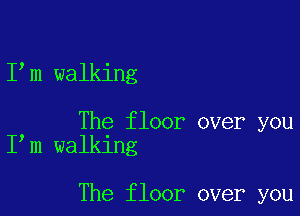 I m walking

The floor over you
I m walking

The floor over you