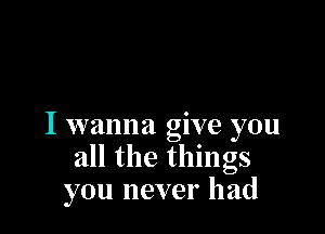 I wanna give you
all the things
you never had