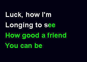 Luck, how I'm
Longing to see

How good a friend
You can be