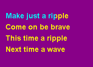 Make just a ripple
Come on be brave

This time a ripple
Next time a wave