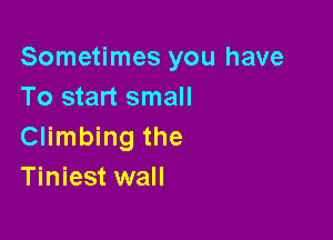 Sometimes you have
To start small

Climbing the
Tiniest wall