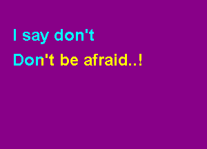 I say don't
Don't be afraid..!
