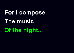 For I compose
The music

0f the night...