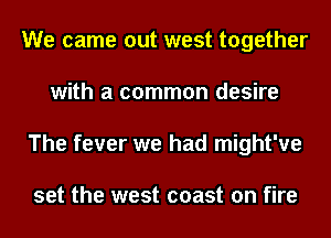 We came out west together
with a common desire
The fever we had might've

set the west coast on fire