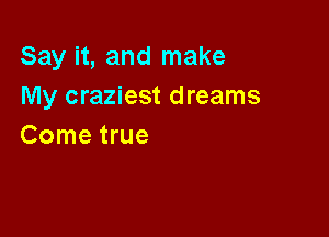 Say it, and make
My craziest dreams

Come true