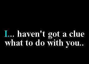 I... haven't got a clue
What to do With you..