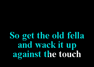 SO get the old fella
and wack it up
against the touch