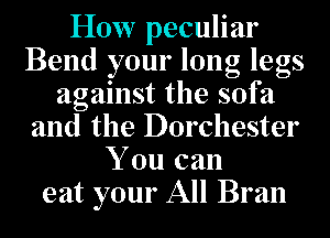 How peculiar
Bend your long legs
against the sofa
and the Dorchester
You can
eat your All Bran