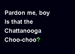 Pardon me, boy
Isthatthe

Chauanooga
Choo-choo?