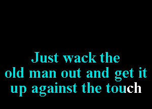 J ust wack the
old man out and get it
up against the touch