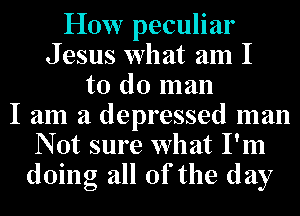 How peculiar
Jesus what am I
to do man
I am a depressed man
N 0t sure what I'm
doing all Of the day