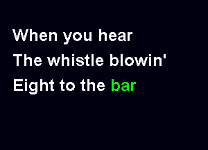 When you hear
The whistle blowin'

Eight to the bar