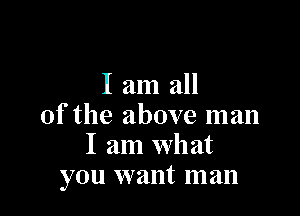 I am all

of the above man
I am what
you want man