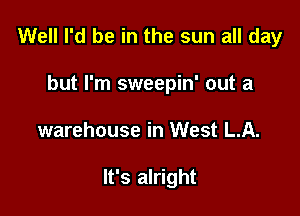 Well I'd be in the sun all day

but I'm sweepin' out a
warehouse in West LA.

It's alright