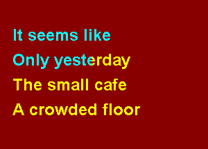 It seems like
Only yesterday

The small cafe
A crowded floor