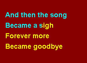 And then the song
Became a sigh

Forever more
Became goodbye