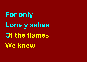 For only
Lonely ashes

0f the flames
We knew