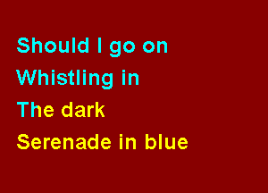 Should I go on
Whistling in

The dark
Serenade in blue