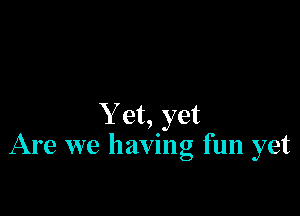 Y et, yet
Are we having fun yet