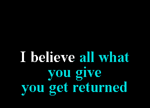 I believe all what
you give
you get returned