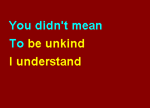 You didn't mean
To be unkind

I understand