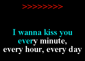 )

I wanna kiss you
every minute,
every hour, every day