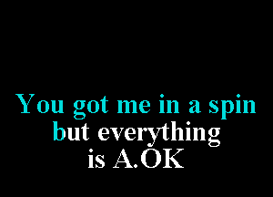 You got me in a spin

but everything
is A.OK