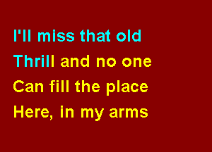 I'll miss that old
Thrill and no one

Can fill the place
Here, in my arms