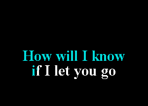 How Will I know
if I let you go