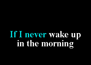 If I never wake up
in the morning