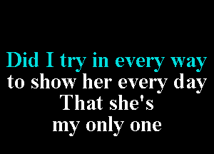 Did I try in ever 7 way

to show her every day
That she's
my only one