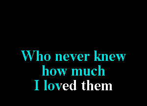 XVho never knew
how much
I loved them