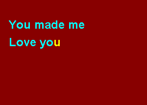 You made me
Love you